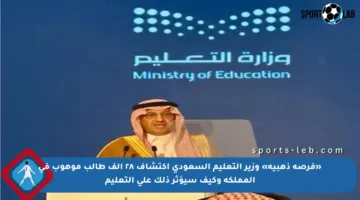 «فرصة ذهبية» وزير التعليم السعودي اكتشاف ٢٨ ألف طالب موهوب في المملكة وكيف سيؤثر ذلك على التعليم